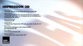 IMPRESSION 3D
•

Marc Rohner: 
“L'arrivée dans la vie pratique de l'imprimante 3D”

•

Agnès Krausz: 
“l'imprimante 3D est une nouveauté dans la production
industrielle, qui risque sur le long terme de véritablement
révolutionner le secteur.

•

Alexandre Peyraud: 
“Impression 3D”

•

Jacques Blanc: 
“L'impact que l'impression 3D aura sur notre mode de vie”

•

Fiona Frick: 
“la commercialisation à plus large échelle 
de l'imprimante 3D”

•

Anne Meyer: 
“Les bio-imprimantes 3D.

•

Nicolas Chauvin: 
“L'émergence des imprimantes 3D”

 