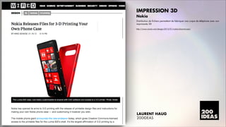 IMPRESSION 3D
Nokia
Distribution de fichiers permettant de fabriquer une coque de téléphone avec son
imprimante 3D
http://www.wired.com/design/2013/01/nokia-3d-print-case/

LAURENT HAUG
200IDEAS

 