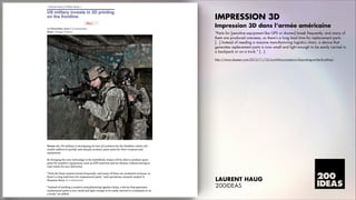 IMPRESSION 3D
Impression 3D dans l’armée américaine
„Parts for [sensitive equipment like GPS or drones] break frequently, and many of
them are produced overseas, so thereÊs a long lead time for replacement parts.
[...] Instead of needing a massive manufacturing logistics chain, a device that
generates replacement parts is now small and light enough to be easily carried in
a backpack or on a truck.‰ [...]
http://www.dezeen.com/2012/11/12/us-military-invests-in-3d-printing-on-the-frontline/

LAURENT HAUG
200IDEAS

 