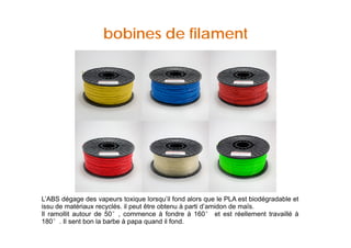 bobines de filament 
L’ABS dégage des vapeurs toxique lorsqu’il fond alors que le PLA est biodégradable et 
iissssuu ddee mmaattéérriiaauuxx rreeccyyccllééss.. iill ppeeuutt êêttrree oobbtteennuu àà ppaarrttii dd’aammiiddoonn ddee mmaaïïss.. 
Il ramollit autour de 50°, commence à fondre à 160° et est réellement travaillé à 
180°. Il sent bon la barbe à papa quand il fond. 
 
