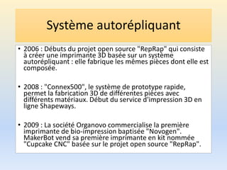 Système autorépliquant
• 2006 : Débuts du projet open source "RepRap" qui consiste
à créer une imprimante 3D basée sur un système
autorépliquant : elle fabrique les mêmes pièces dont elle est
composée.
• 2008 : "Connex500", le système de prototype rapide,
permet la fabrication 3D de différentes pièces avec
différents matériaux. Début du service d'impression 3D en
ligne Shapeways.
• 2009 : La société Organovo commercialise la première
imprimante de bio-impression baptisée "Novogen".
MakerBot vend sa première imprimante en kit nommée
"Cupcake CNC" basée sur le projet open source "RepRap".
 