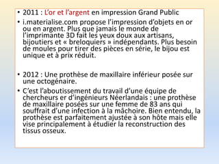 • 2011 : L’or et l’argent en impression Grand Public
• i.materialise.com propose l’impression d’objets en or
ou en argent. Plus que jamais le monde de
l’imprimante 3D fait les yeux doux aux artisans,
bijoutiers et « breloquiers » indépendants. Plus besoin
de moules pour tirer des pièces en série, le bijou est
unique et à prix réduit.
• 2012 : Une prothèse de maxillaire inférieur posée sur
une octogénaire.
• C’est l’aboutissement du travail d’une équipe de
chercheurs er d’ingénieurs Néerlandais : une prothèse
de maxillaire posées sur une femme de 83 ans qui
souffrait d’une infection à la mâchoire. Bien entendu, la
prothèse est parfaitement ajustée à son hôte mais elle
vise principalement à étudier la reconstruction des
tissus osseux.
 