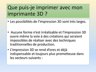 Que puis-je imprimer avec mon
imprimante 3D ?
• Les possibilités de l’impression 3D sont très larges.
• Aucune forme n’est irréalisable et l’impression 3D
ouvre même la voie à des créations qui seraient
impossibles de réaliser avec des techniques
traditionnelles de production.
• L’impression 3D se rend d’ores et déjà
indispensable et toujours plus prometteuse dans
les secteurs suivants :
 