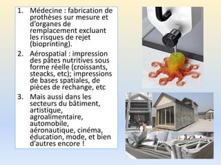1. Médecine : fabrication de
prothèses sur mesure et
d’organes de
remplacement excluant
les risques de rejet
(bioprinting).
2. Aérospatial : impression
des pâtes nutritives sous
forme réelle (croissants,
steacks, etc); impressions
de bases spatiales, de
pièces de rechange, etc
3. Mais aussi dans les
secteurs du bâtiment,
artistique,
agroalimentaire,
automobile,
aéronautique, cinéma,
éducation, mode, et bien
d’autres encore !
 