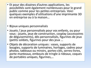 • Et pour des dizaines d’autres applications, les
possibilités sont également nombreuses pour le grand
public comme pour les petites entreprises. Voici
quelques exemples d’utilisations d’une imprimante 3D
en entreprise ou à la maison…
• Bijoux uniques personnalisés
• Jouets / jeux personnalisés pour vos enfants, ou pour
vous : jouets, jeux de construction, cosplay (accessoires
de déguisements), dés personnalisés, figurines de jeux
(petits soldats, figurines pour des jeux …
• Objets de décoration uniques : vases, supports de
bougies, supports de luminaires, horloges, cadres pour
photos, tableaux ou miroirs, portes-clés, serres-livres,
porte manteaux, embouts de tringle à rideaux, coques
de portables uniques, figurines,…
 