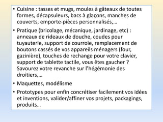 • Cuisine : tasses et mugs, moules à gâteaux de toutes
formes, décapsuleurs, bacs à glaçons, manches de
couverts, emporte-pièces personnalisés,…
• Pratique (bricolage, mécanique, jardinage, etc) :
anneaux de rideaux de douche, coudes pour
tuyauterie, support de courroie, remplacement de
boutons cassés de vos appareils ménagers (four,
gazinière), touches de rechange pour votre clavier,
support de tablette tactile, vous êtes gaucher ?
Savourez votre revanche sur l’hégémonie des
droitiers,…
• Maquettes, modélisme
• Prototypes pour enfin concrétiser facilement vos idées
et inventions, valider/affiner vos projets, packagings,
produits…
 