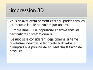 L’impression 3D
• Vous en avez certainement entendu parler dans les
journaux, à la télé ou encore par un ami.
• L’impression 3D se popularise et arrive chez les
particuliers et professionnels.
• Beaucoup la considèrent déjà comme la 4ème
révolution industrielle tant cette technologie
disruptive a le pouvoir de bouleverser la façon de
produire.
 