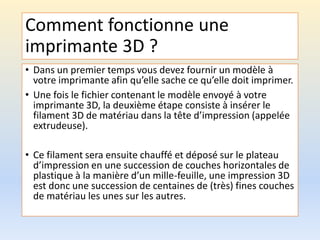 Comment fonctionne une
imprimante 3D ?
• Dans un premier temps vous devez fournir un modèle à
votre imprimante afin qu’elle sache ce qu’elle doit imprimer.
• Une fois le fichier contenant le modèle envoyé à votre
imprimante 3D, la deuxième étape consiste à insérer le
filament 3D de matériau dans la tête d’impression (appelée
extrudeuse).
• Ce filament sera ensuite chauffé et déposé sur le plateau
d’impression en une succession de couches horizontales de
plastique à la manière d’un mille-feuille, une impression 3D
est donc une succession de centaines de (très) fines couches
de matériau les unes sur les autres.
 