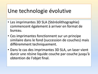 Une technologie évolutive
• Les imprimantes 3D SLA (Stéréolithographie)
commencent également à arriver en format de
bureau.
• Ces imprimantes fonctionnent sur un principe
similaire dans le fond (succession de couches) mais
différemment techniquement.
• Dans le cas des imprimantes 3D SLA, un laser vient
durcir une résine liquide couche par couche jusqu'à
obtention de l'objet final.
 