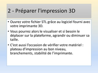 2 - Préparer l'impression 3D
• Ouvrez votre fichier STL grâce au logiciel fourni avec
votre imprimante 3D.
• Vous pourrez alors le visualiser et si besoin le
déplacer sur la plateforme, agrandir ou diminuer sa
taille.
• C’est aussi l’occasion de vérifier votre matériel :
plateau d’impression au bon niveau,
branchements, stabilité de l’imprimante.
 