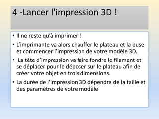 4 -Lancer l'impression 3D !
• Il ne reste qu’à imprimer !
• L’imprimante va alors chauffer le plateau et la buse
et commencer l’impression de votre modèle 3D.
• La tête d’impression va faire fondre le filament et
se déplacer pour le déposer sur le plateau afin de
créer votre objet en trois dimensions.
• La durée de l’impression 3D dépendra de la taille et
des paramètres de votre modèle
 