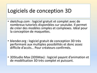 Logiciels de conception 3D
• sketchup.com : logiciel gratuit et complet avec de
nombreux tutoriels disponibles sur youtube. Il permet
de créer des modèles simples et complexes. Idéal pour
la conception de maquettes.
• blender.org : logiciel gratuit de conception 3D très
performant aux multiples possibilités et donc assez
difficile d’accès… Pour créateurs confirmés.
• 3DStudio Max (3DSMax) : logiciel payant d’animation et
de modélisation 3D très complet et puissant.
 