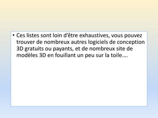 • Ces listes sont loin d’être exhaustives, vous pouvez
trouver de nombreux autres logiciels de conception
3D gratuits ou payants, et de nombreux site de
modèles 3D en fouillant un peu sur la toile….
 
