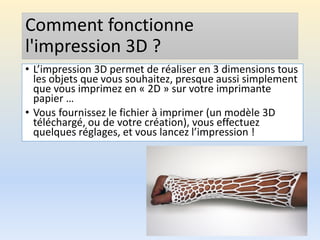 Comment fonctionne
l'impression 3D ?
• L’impression 3D permet de réaliser en 3 dimensions tous
les objets que vous souhaitez, presque aussi simplement
que vous imprimez en « 2D » sur votre imprimante
papier …
• Vous fournissez le fichier à imprimer (un modèle 3D
téléchargé, ou de votre création), vous effectuez
quelques réglages, et vous lancez l’impression !
 