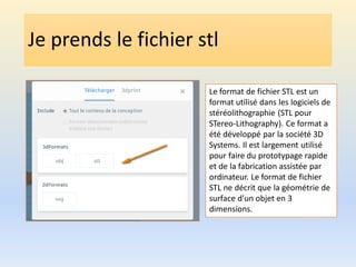 Je prends le fichier stl
Le format de fichier STL est un
format utilisé dans les logiciels de
stéréolithographie (STL pour
STereo-Lithography). Ce format a
été développé par la société 3D
Systems. Il est largement utilisé
pour faire du prototypage rapide
et de la fabrication assistée par
ordinateur. Le format de fichier
STL ne décrit que la géométrie de
surface d'un objet en 3
dimensions.
 