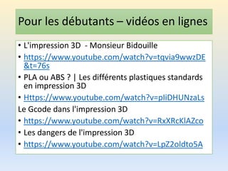 Pour les débutants – vidéos en lignes
• L'impression 3D - Monsieur Bidouille
• https://www.youtube.com/watch?v=tqvia9wwzDE
&t=76s
• PLA ou ABS ? | Les différents plastiques standards
en impression 3D
• Https://www.youtube.com/watch?v=pIiDHUNzaLs
Le Gcode dans l'impression 3D
• https://www.youtube.com/watch?v=RxXRcKlAZco
• Les dangers de l'impression 3D
• https://www.youtube.com/watch?v=LpZ2oldto5A
 