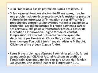 • « En France on a pas de pétrole mais on a des idées… »
• Si le slogan est toujours d’actualité 40 ans après, il cache
une problématique récurrente à savoir la résistance presque
culturelle de notre pays à l’innovation et ses difficultés à
produire des entreprises innovantes malgré la qualité de sa
recherche. Car même lorsque la France parvient à garder
ses cerveaux, elle peine à transformer l’essai, à passer de
l’invention à l’innovation… Signe fort de ce constat,
l’impression 3D souvent présentée comme ayant été
découverte par l’américain Chuck Hull, est en fait une
invention que l’on doit à trois français : Alain le Méhauté,
Olivier de Witte et Jean Claude André.
• Leurs brevets bien que déposés 3 semaines plus tôt, furent
abandonnés par CILAS et Alcatel-Alsthom au profit de
l’américain. Quelques années plus tard Chuck Hull fondait
3D Systems, une société leader de l’impression 3D …
 