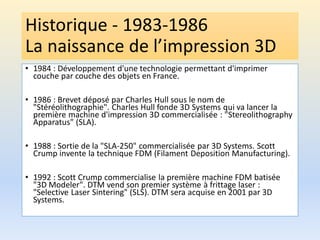 Historique - 1983-1986
La naissance de l’impression 3D
• 1984 : Développement d'une technologie permettant d'imprimer
couche par couche des objets en France.
• 1986 : Brevet déposé par Charles Hull sous le nom de
"Stéréolithographie". Charles Hull fonde 3D Systems qui va lancer la
première machine d'impression 3D commercialisée : "Stereolithography
Apparatus" (SLA).
• 1988 : Sortie de la "SLA-250" commercialisée par 3D Systems. Scott
Crump invente la technique FDM (Filament Deposition Manufacturing).
• 1992 : Scott Crump commercialise la première machine FDM batisée
"3D Modeler". DTM vend son premier système à frittage laser :
"Selective Laser Sintering" (SLS). DTM sera acquise en 2001 par 3D
Systems.
 