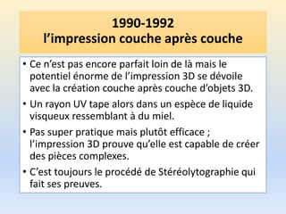 1990-1992
l’impression couche après couche
• Ce n’est pas encore parfait loin de là mais le
potentiel énorme de l’impression 3D se dévoile
avec la création couche après couche d’objets 3D.
• Un rayon UV tape alors dans un espèce de liquide
visqueux ressemblant à du miel.
• Pas super pratique mais plutôt efficace ;
l’impression 3D prouve qu’elle est capable de créer
des pièces complexes.
• C’est toujours le procédé de Stéréolytographie qui
fait ses preuves.
 