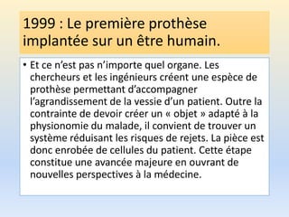 1999 : Le première prothèse
implantée sur un être humain.
• Et ce n’est pas n’importe quel organe. Les
chercheurs et les ingénieurs créent une espèce de
prothèse permettant d’accompagner
l’agrandissement de la vessie d’un patient. Outre la
contrainte de devoir créer un « objet » adapté à la
physionomie du malade, il convient de trouver un
système réduisant les risques de rejets. La pièce est
donc enrobée de cellules du patient. Cette étape
constitue une avancée majeure en ouvrant de
nouvelles perspectives à la médecine.
 