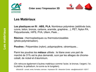 Les Matériaux
Les plastiques en fil : ABS, PLA. Nombreux polymères (additivés bois,
cuivre, laiton, bronze, carbone, aramide, graphène…), PET, Nylon PA,
Polycarbonate, HIPS, PVA, Ultem, Peek…
Résines : thermoplastiques ou thermodurcissables
(photo-polymérisation).
Poudres : Polyamides (nylon), polypropylène, céramiques...
Parmi les poudres les métaux utilisés : le titane avec une part de
marché de 31% est le plus demandé, suivi par les alliages de chrome-
cobalt, de nickel et d’aluminium.
(On retrouve également d’autres matériaux comme l’acier, le bronze, l’argent, l’or,
la platine, le palladium, le cuivre ou le tungsten).
Lesmatériaux
diStudio3D : conseil, vente, formation, services - Impression 3D - Alexandre Contat - alex@distudio3d.fr ©2017
Créer avec l’impression 3D
 