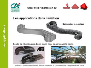Les applications dans l’aviation
Etude de réingénierie d’une pièce pour en diminuer le poids
Lesapplications
Optimisation topologique
diStudio3D : conseil, vente, formation, services - Impression 3D - Alexandre Contat - alex@distudio3d.fr ©2016
Créer avec l’impression 3D
 