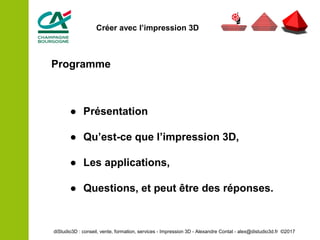 Programme
● Présentation
● Qu’est-ce que l’impression 3D,
● Les applications,
● Questions, et peut être des réponses.
diStudio3D : conseil, vente, formation, services - Impression 3D - Alexandre Contat - alex@distudio3d.fr ©2017
Créer avec l’impression 3D
 