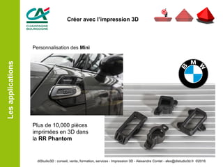Personnalisation des Mini
Plus de 10,000 pièces
imprimées en 3D dans
la RR Phantom
Lesapplications
diStudio3D : conseil, vente, formation, services - Impression 3D - Alexandre Contat - alex@distudio3d.fr ©2016
Créer avec l’impression 3D
 