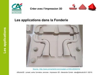 Les applications dans la Fonderie
Source : http://www.primante3d.com/voxeljet-vx1000-26092016/
Lesapplications
diStudio3D : conseil, vente, formation, services - Impression 3D - Alexandre Contat - alex@distudio3d.fr ©2016
Créer avec l’impression 3D
 