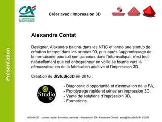 Alexandre Contat
Designer, Alexandre baigne dans les NTIC et lance une startup de
création Internet dans les années 90, puis après l'apprentissage de
la menuiserie poursuit son parcours dans l'informatique, c'est tout
naturellement que cet entrepreneur en veille se tourne vers la
démocratisation de la fabrication additive et l’impression 3D.
Création de diStudio3D en 2016 :
- Diagnostic d’opportunité et d’innovation de la FA,
- Prototypage rapide et séries en impression 3D,
- Vente de solutions d’impression 3D,
- Formations.
diStudio3D : conseil, vente, formation, services - Impression 3D - Alexandre Contat - alex@distudio3d.fr ©2017
Présentation
Créer avec l’impression 3D
 