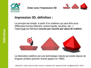 Impression 3D, définition :
Le principe est simple, à partir d’un matériau qui peut être sous
différentes formes (filament, résine liquide, poudres, etc...)
l’objet final est fabriqué couche par couche par ajout de matière.
La fabrication additive est une technologie mature qui existe depuis de
longues années (premier brevet apparu en 1984).
Définition
diStudio3D : conseil, vente, formation, services - Impression 3D - Alexandre Contat - alex@distudio3d.fr ©2017
Créer avec l’impression 3D
 