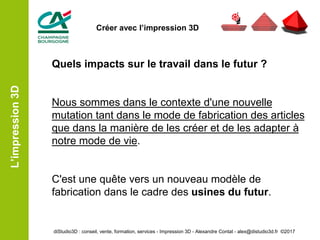 Quels impacts sur le travail dans le futur ?
Nous sommes dans le contexte d'une nouvelle
mutation tant dans le mode de fabrication des articles
que dans la manière de les créer et de les adapter à
notre mode de vie.
C'est une quête vers un nouveau modèle de
fabrication dans le cadre des usines du futur.
L’impression3D
diStudio3D : conseil, vente, formation, services - Impression 3D - Alexandre Contat - alex@distudio3d.fr ©2017
Créer avec l’impression 3D
 