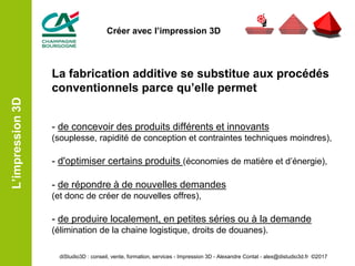 La fabrication additive se substitue aux procédés
conventionnels parce qu’elle permet
- de concevoir des produits différents et innovants
(souplesse, rapidité de conception et contraintes techniques moindres),
- d'optimiser certains produits (économies de matière et d’énergie),
- de répondre à de nouvelles demandes
(et donc de créer de nouvelles offres),
- de produire localement, en petites séries ou à la demande
(élimination de la chaine logistique, droits de douanes).
L’impression3D
diStudio3D : conseil, vente, formation, services - Impression 3D - Alexandre Contat - alex@distudio3d.fr ©2017
Créer avec l’impression 3D
 