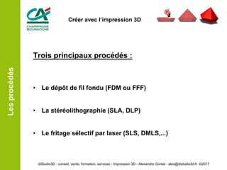 Trois principaux procédés :
• Le dépôt de fil fondu (FDM ou FFF)
• La stéréolithographie (SLA, DLP)
• Le fritage sélectif par laser (SLS, DMLS,...)
Lesprocédés
diStudio3D : conseil, vente, formation, services - Impression 3D - Alexandre Contat - alex@distudio3d.fr ©2017
Créer avec l’impression 3D
 