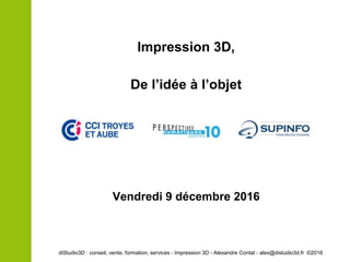 Impression 3D,
De l’idée à l’objet
diStudio3D : conseil, vente, formation, services - Impression 3D - Alexandre Contat - alex@distudio3d.fr ©2016
Vendredi 9 décembre 2016
 