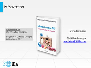 PRÉSENTATION
www.3dilla.com
Matthieu Lavergne
matthieu@3dilla.com
L’imprimante 3D:
Une révolution en marche
Benjamin et Matthieu Lavergne
Editions Favres, 2014
 