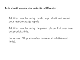 Trois situations avec des maturités différentes:

Additive manufacturing: mode de production éprouvé
pour le prototypage rapide
Additive manufacturing: de plus en plus utilisé pour faire
des produits finis.
Impression 3D: phénomène nouveau et relativement
limité.

 