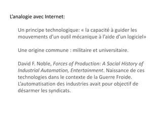 L’analogie avec Internet:
Un principe technologique: « la capacité à guider les
mouvements d’un outil mécanique à l’aide d’un logiciel»
Une origine commune : militaire et universitaire.

David F. Noble, Forces of Production: A Social History of
Industrial Automation, Entertainment. Naissance de ces
technologies dans le contexte de la Guerre Froide.
L’automatisation des industries avait pour objectif de
désarmer les syndicats.

 