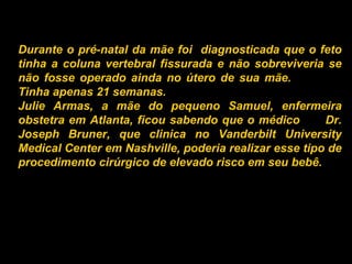Durante o pré-natal da mãe foi  diagnosticada que o feto tinha a coluna vertebral fissurada e não sobreviveria se não fosse operado ainda no útero de sua mãe.  Tinha apenas 21 semanas. Julie Armas, a mãe do pequeno Samuel, enfermeira obstetra em Atlanta, ficou sabendo que o médico  Dr. Joseph Bruner, que clinica no Vanderbilt University Medical Center em Nashville, poderia realizar esse tipo de procedimento cirúrgico de elevado risco em seu bebê.   