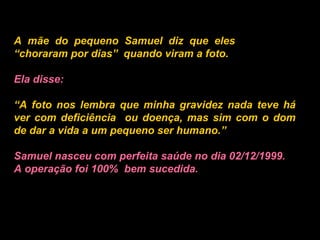 A mãe do pequeno Samuel diz que eles  “choraram por dias”  quando viram a foto.   Ela disse:   “ A foto nos lembra que minha gravidez nada teve há ver com deficiência  ou doença, mas sim com o dom de dar a vida a um pequeno ser humano.”   Samuel nasceu com perfeita saúde no dia 02/12/1999. A operação foi 100%  bem sucedida.   