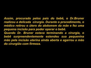 Assim, procurado pelos pais do bebê, o Dr.Bruner realizou a delicada  cirurgia. Durante o procedimento, o médico retirou o útero do abdomem da mãe e fez uma pequena incisão para poder operar o bebê.  Quando Dr. Bruner estava terminando a cirurgia, o bebê surpreendentemente estendeu sua pequenina mão pela incisão uterina ainda aberta e agarrou a mão do cirurgião com firmeza.   