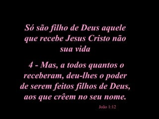 Só são filho de Deus aquele que recebe Jesus Cristo não sua vida 4 - Mas, a todos quantos o receberam, deu-lhes o poder de serem feitos filhos de Deus, aos que crêem no seu nome. João 1:12 