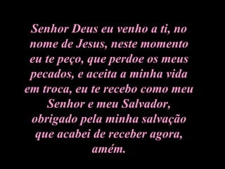 Senhor Deus eu venho a ti, no nome de Jesus, neste momento eu te peço, que perdoe os meus pecados, e aceita a minha vida em troca, eu te recebo como meu Senhor e meu Salvador, obrigado pela minha salvação que acabei de receber agora, amém. 