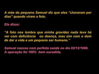 A mãe do pequeno Samuel diz que eles “choraram por dias” quando viram a foto.   Ela disse:   “ A foto nos lembra que minha gravidez nada teve há ver com deficiência  ou doença, mas sim com o dom de dar a vida a um pequeno ser humano.”   Samuel nasceu com perfeita saúde no dia 02/12/1999. A operação foi 100%  bem sucedida.   