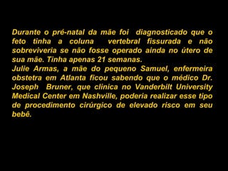 Durante o pré-natal da mãe foi  diagnosticado que o feto tinha a coluna  vertebral fissurada e não sobreviveria se não fosse operado ainda no útero de sua mãe. Tinha apenas 21 semanas. Julie Armas, a mãe do pequeno Samuel, enfermeira obstetra em Atlanta ficou sabendo que o médico Dr. Joseph  Bruner, que clinica no Vanderbilt University Medical Center em Nashville, poderia realizar esse tipo de procedimento cirúrgico de elevado risco em seu bebê.   