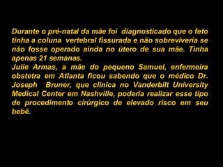 Durante o pré-natal da mãe foi  diagnosticado que o feto tinha a coluna  vertebral fissurada e não sobreviveria se não fosse operado ainda no útero de sua mãe. Tinha apenas 21 semanas. Julie Armas, a mãe do pequeno Samuel, enfermeira obstetra em Atlanta ficou sabendo que o médico Dr. Joseph  Bruner, que clinica no Vanderbilt University Medical Center em Nashville, poderia realizar esse tipo de procedimento cirúrgico de elevado risco em seu bebê.   