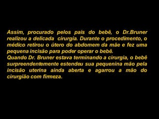 Assim, procurado pelos pais do bebê, o Dr.Bruner realizou a delicada  cirurgia. Durante o procedimento, o médico retirou o útero do abdomem da mãe e fez uma pequena incisão para poder operar o bebê.  Quando Dr. Bruner estava terminando a cirurgia, o bebê surpreendentemente estendeu sua pequenina mão pela incisão uterina ainda aberta e agarrou a mão do cirurgião com firmeza.   
