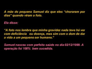 A mãe do pequeno Samuel diz que eles “choraram por dias” quando viram a foto.   Ela disse:   “ A foto nos lembra que minha gravidez nada teve há ver com deficiência  ou doença, mas sim com o dom de dar a vida a um pequeno ser humano.”   Samuel nasceu com perfeita saúde no dia 02/12/1999. A operação foi 100%  bem sucedida.   
