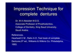 Impression Technique forImpression Technique for
complete denturescomplete dentures
Dr. M A Abdullah M.D.S.Dr. M A Abdullah M.D.S.
Associate Professor of Prosthodontics,Associate Professor of Prosthodontics,
College of Dentistry, King Saud University.College of Dentistry, King Saud University.
Saudi Arabia.Saudi Arabia.
References.
Heartwell C M , Rahn A O ,Text book of complete
Dentures,5th ed., Williams & Wilkins Co. Philadelphia,
1993.
 
