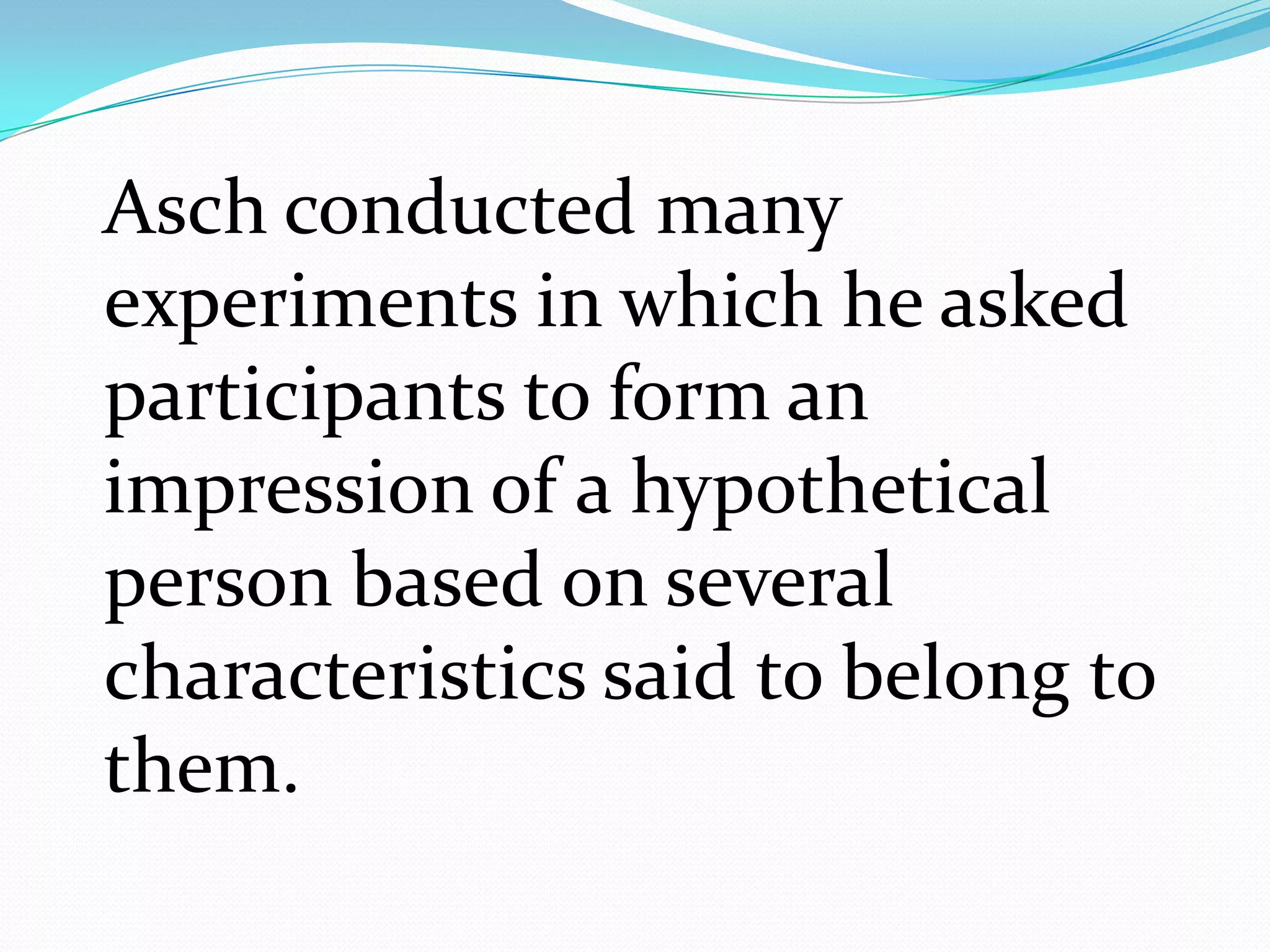 Asch conducted many
experiments in which he asked
participants to form an
impression of a hypothetical
person based on several
characteristics said to belong to
them.
 